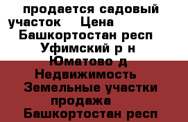 продается садовый участок  › Цена ­ 130 000 - Башкортостан респ., Уфимский р-н, Юматово д. Недвижимость » Земельные участки продажа   . Башкортостан респ.